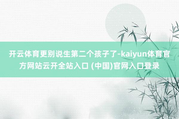 开云体育更别说生第二个孩子了-kaiyun体育官方网站云开全站入口 (中国)官网入口登录