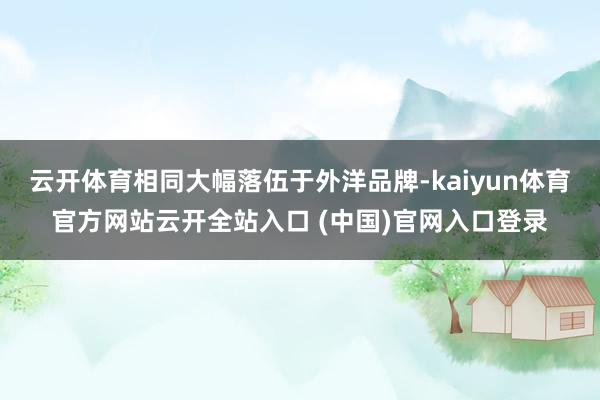 云开体育相同大幅落伍于外洋品牌-kaiyun体育官方网站云开全站入口 (中国)官网入口登录
