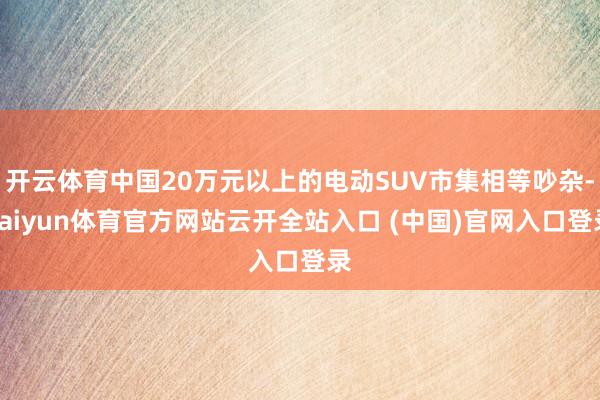 开云体育中国20万元以上的电动SUV市集相等吵杂-kaiyun体育官方网站云开全站入口 (中国)官网入口登录