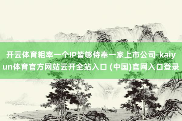 开云体育粗率一个IP皆够侍奉一家上市公司-kaiyun体育官方网站云开全站入口 (中国)官网入口登录