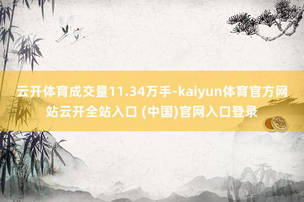 云开体育成交量11.34万手-kaiyun体育官方网站云开全站入口 (中国)官网入口登录