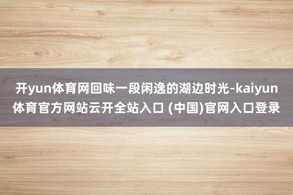 开yun体育网回味一段闲逸的湖边时光-kaiyun体育官方网站云开全站入口 (中国)官网入口登录