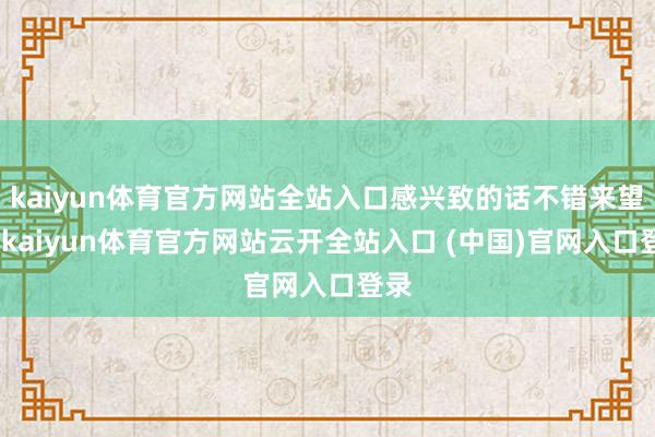 kaiyun体育官方网站全站入口感兴致的话不错来望望-kaiyun体育官方网站云开全站入口 (中国)官网入口登录