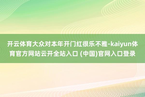 开云体育大众对本年开门红很乐不雅-kaiyun体育官方网站云开全站入口 (中国)官网入口登录