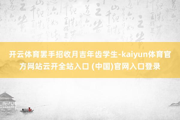开云体育罢手招收月吉年齿学生-kaiyun体育官方网站云开全站入口 (中国)官网入口登录