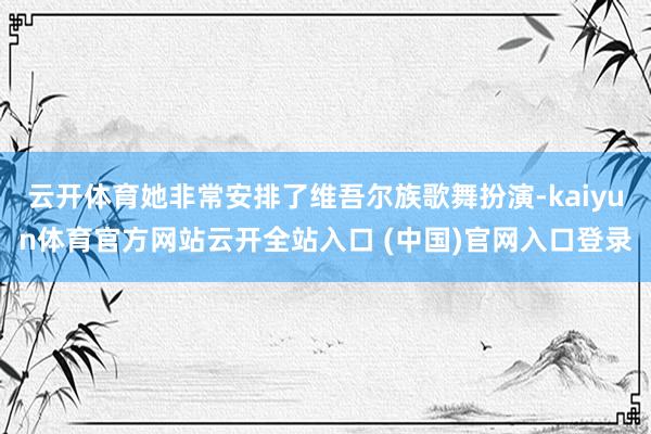 云开体育她非常安排了维吾尔族歌舞扮演-kaiyun体育官方网站云开全站入口 (中国)官网入口登录