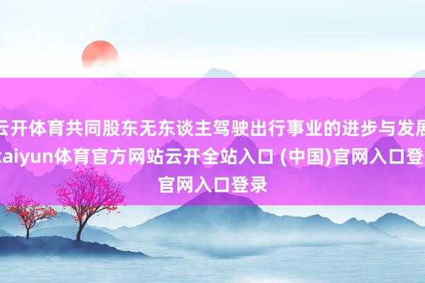 云开体育共同股东无东谈主驾驶出行事业的进步与发展-kaiyun体育官方网站云开全站入口 (中国)官网入口登录
