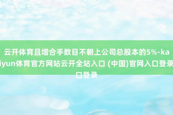 云开体育且增合手数目不朝上公司总股本的5%-kaiyun体育官方网站云开全站入口 (中国)官网入口登录