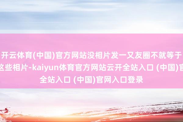 开云体育(中国)官方网站没相片发一又友圈不就等于白玩？细瞧这些相片-kaiyun体育官方网站云开全站入口 (中国)官网入口登录