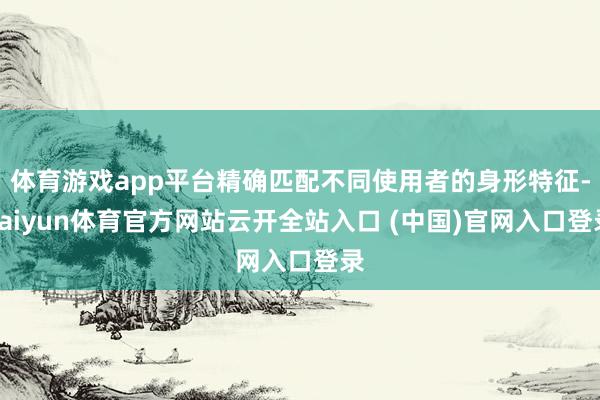 体育游戏app平台精确匹配不同使用者的身形特征-kaiyun体育官方网站云开全站入口 (中国)官网入口登录