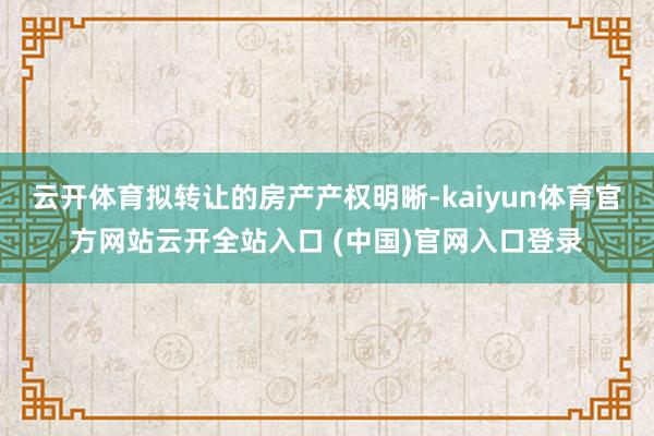 云开体育拟转让的房产产权明晰-kaiyun体育官方网站云开全站入口 (中国)官网入口登录