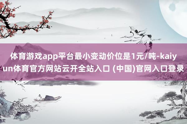 体育游戏app平台最小变动价位是1元/吨-kaiyun体育官方网站云开全站入口 (中国)官网入口登录