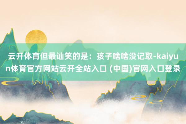 云开体育但最讪笑的是：孩子啥啥没记取-kaiyun体育官方网站云开全站入口 (中国)官网入口登录