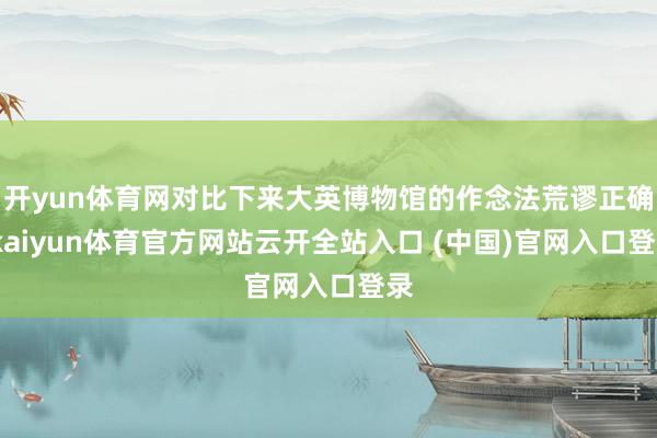 开yun体育网对比下来大英博物馆的作念法荒谬正确-kaiyun体育官方网站云开全站入口 (中国)官网入口登录