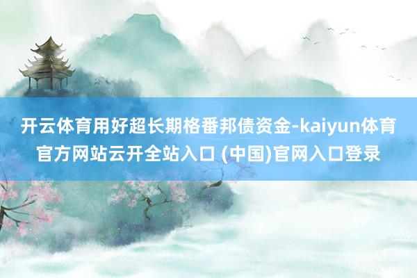 开云体育用好超长期格番邦债资金-kaiyun体育官方网站云开全站入口 (中国)官网入口登录