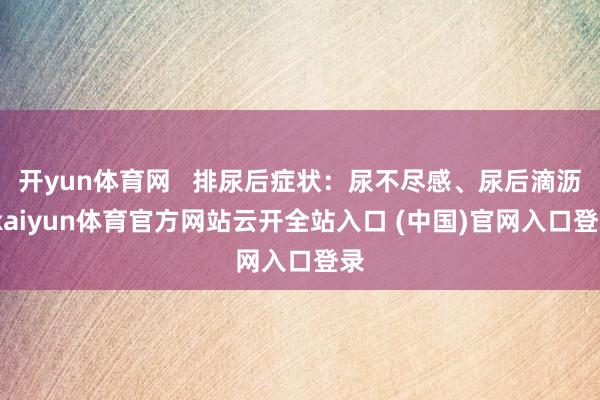开yun体育网   排尿后症状：尿不尽感、尿后滴沥-kaiyun体育官方网站云开全站入口 (中国)官网入口登录