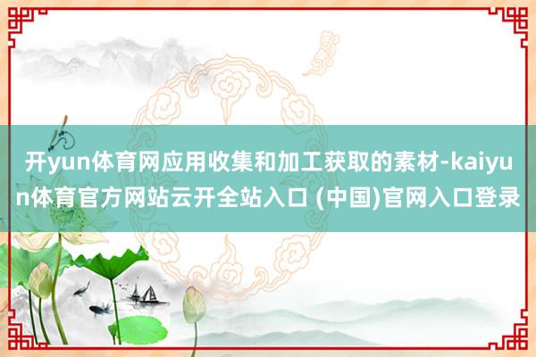 开yun体育网应用收集和加工获取的素材-kaiyun体育官方网站云开全站入口 (中国)官网入口登录