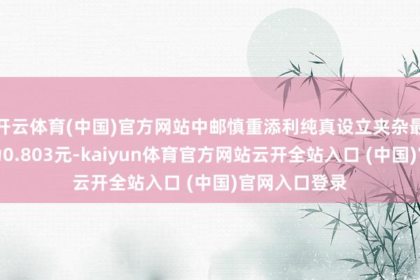 开云体育(中国)官方网站中邮慎重添利纯真设立夹杂最新单元净值为0.803元-kaiyun体育官方网站云开全站入口 (中国)官网入口登录