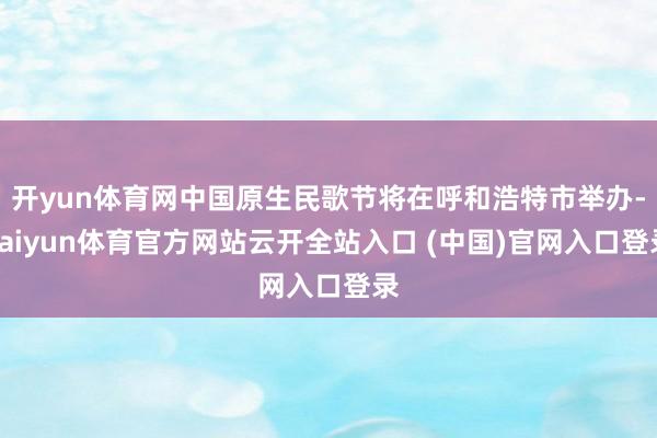 开yun体育网中国原生民歌节将在呼和浩特市举办-kaiyun体育官方网站云开全站入口 (中国)官网入口登录