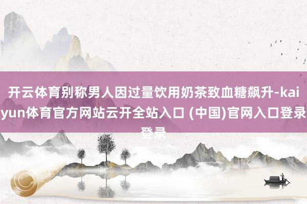 开云体育别称男人因过量饮用奶茶致血糖飙升-kaiyun体育官方网站云开全站入口 (中国)官网入口登录