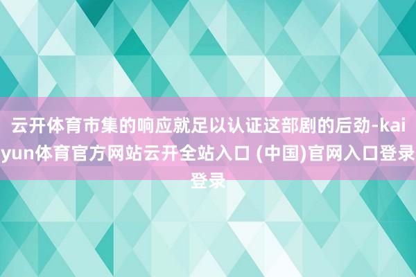 云开体育市集的响应就足以认证这部剧的后劲-kaiyun体育官方网站云开全站入口 (中国)官网入口登录