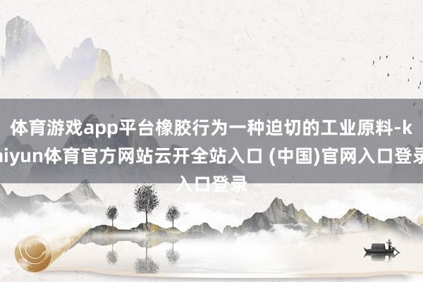 体育游戏app平台橡胶行为一种迫切的工业原料-kaiyun体育官方网站云开全站入口 (中国)官网入口登录