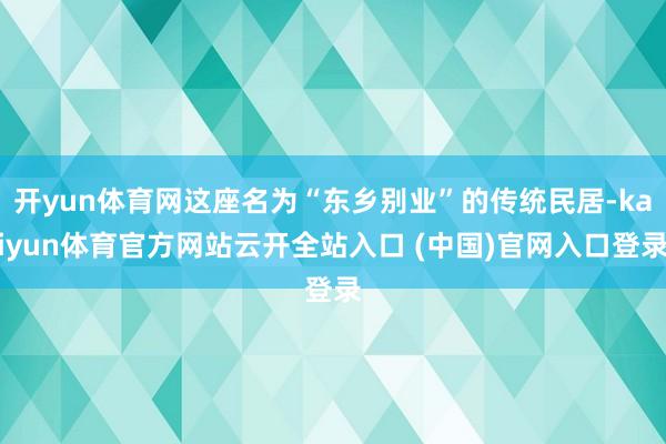 开yun体育网这座名为“东乡别业”的传统民居-kaiyun体育官方网站云开全站入口 (中国)官网入口登录
