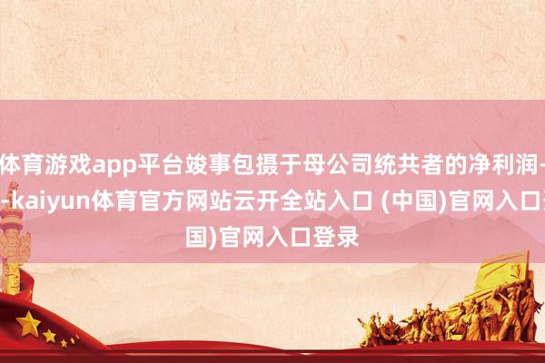 体育游戏app平台竣事包摄于母公司统共者的净利润-145-kaiyun体育官方网站云开全站入口 (中国)官网入口登录