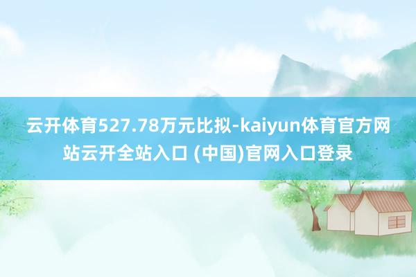 云开体育527.78万元比拟-kaiyun体育官方网站云开全站入口 (中国)官网入口登录
