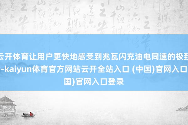 云开体育让用户更快地感受到兆瓦闪充油电同速的极致体验-kaiyun体育官方网站云开全站入口 (中国)官网入口登录