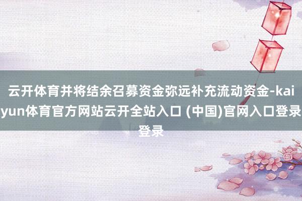 云开体育并将结余召募资金弥远补充流动资金-kaiyun体育官方网站云开全站入口 (中国)官网入口登录