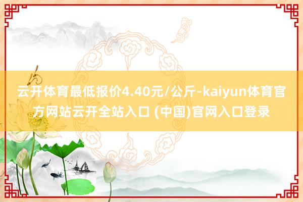 云开体育最低报价4.40元/公斤-kaiyun体育官方网站云开全站入口 (中国)官网入口登录