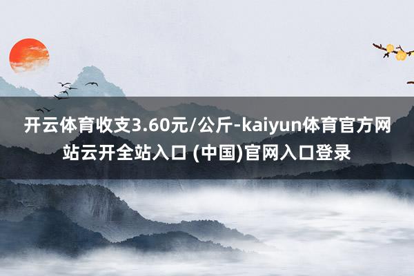 开云体育收支3.60元/公斤-kaiyun体育官方网站云开全站入口 (中国)官网入口登录