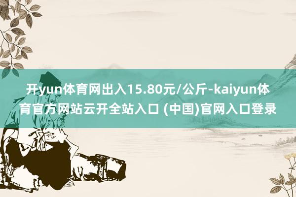 开yun体育网出入15.80元/公斤-kaiyun体育官方网站云开全站入口 (中国)官网入口登录