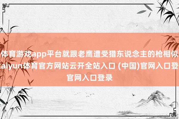 体育游戏app平台就跟老鹰遭受猎东说念主的枪相似-kaiyun体育官方网站云开全站入口 (中国)官网入口登录
