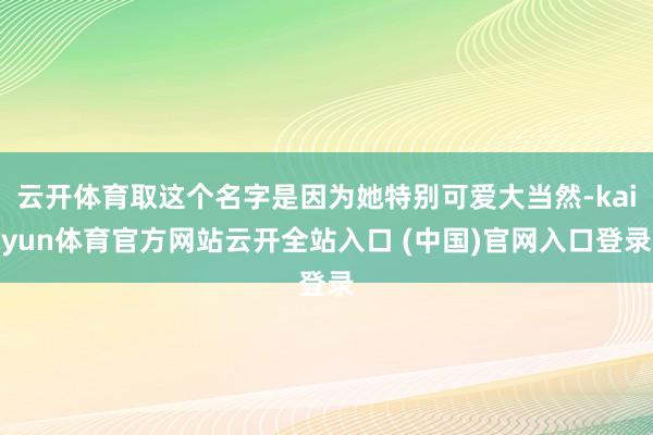 云开体育取这个名字是因为她特别可爱大当然-kaiyun体育官方网站云开全站入口 (中国)官网入口登录