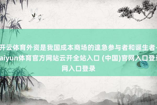 开云体育外资是我国成本商场的遑急参与者和诞生者-kaiyun体育官方网站云开全站入口 (中国)官网入口登录