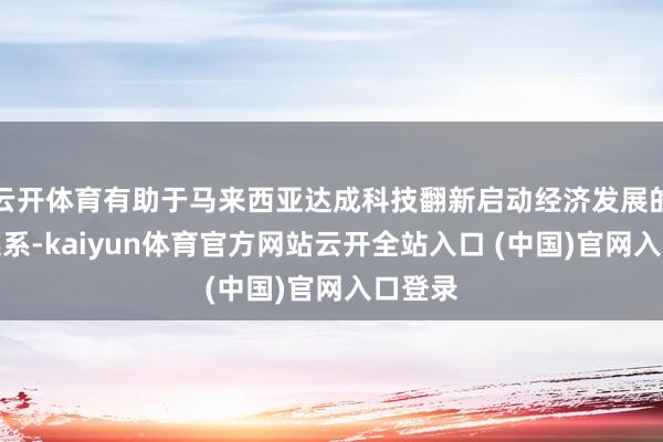 云开体育有助于马来西亚达成科技翻新启动经济发展的永久连系-kaiyun体育官方网站云开全站入口 (中国)官网入口登录