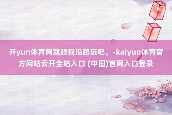 开yun体育网就跟我沿路玩吧。-kaiyun体育官方网站云开全站入口 (中国)官网入口登录