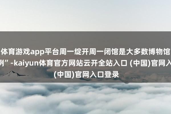 体育游戏app平台周一绽开周一闭馆是大多数博物馆的“旧例”-kaiyun体育官方网站云开全站入口 (中国)官网入口登录