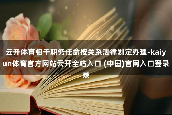 云开体育相干职务任命按关系法律划定办理-kaiyun体育官方网站云开全站入口 (中国)官网入口登录