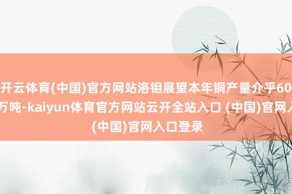 开云体育(中国)官方网站洛钼展望本年铜产量介乎60万至66万吨-kaiyun体育官方网站云开全站入口 (中国)官网入口登录