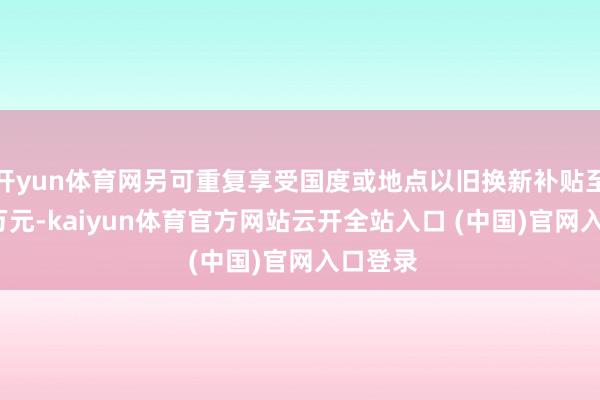 开yun体育网另可重复享受国度或地点以旧换新补贴至高1.5万元-kaiyun体育官方网站云开全站入口 (中国)官网入