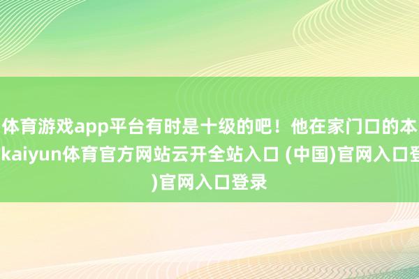 体育游戏app平台有时是十级的吧！他在家门口的本领-kaiyun体育官方网站云开全站入口 (中国)官网入口登录