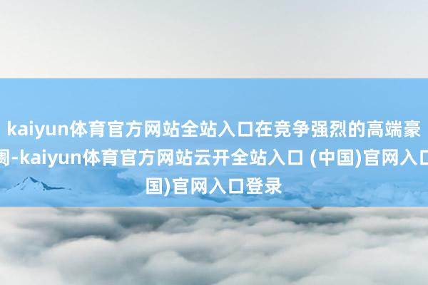 kaiyun体育官方网站全站入口在竞争强烈的高端豪华阛阓-kaiyun体育官方网站云开全站入口 (中国)官网入口登录