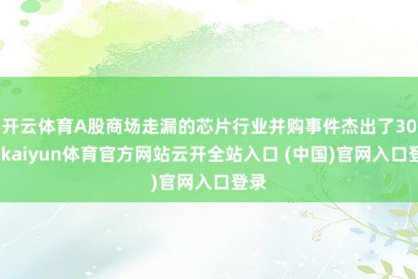 开云体育A股商场走漏的芯片行业并购事件杰出了30宗-kaiyun体育官方网站云开全站入口 (中国)官网入口登录