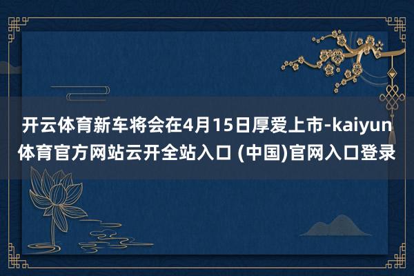开云体育新车将会在4月15日厚爱上市-kaiyun体育官方网站云开全站入口 (中国)官网入口登录