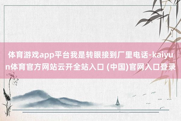 体育游戏app平台我是转眼接到厂里电话-kaiyun体育官方网站云开全站入口 (中国)官网入口登录
