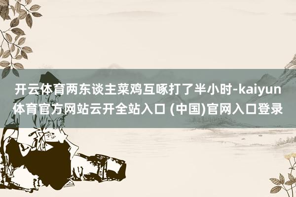 开云体育两东谈主菜鸡互啄打了半小时-kaiyun体育官方网站云开全站入口 (中国)官网入口登录