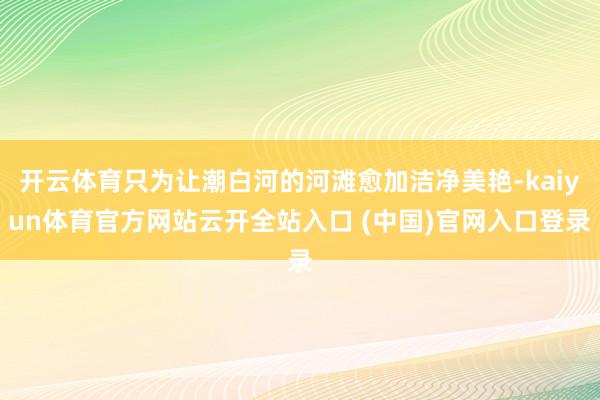 开云体育只为让潮白河的河滩愈加洁净美艳-kaiyun体育官方网站云开全站入口 (中国)官网入口登录
